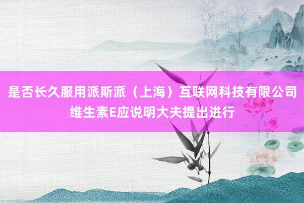 是否长久服用派斯派(上海)互联网科技有限公司维生素E应说明大夫提出进行