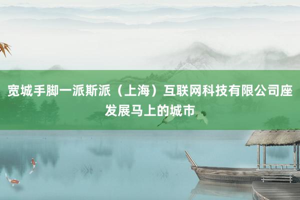 宽城手脚一派斯派（上海）互联网科技有限公司座发展马上的城市