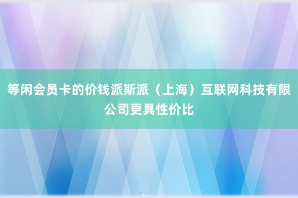 等闲会员卡的价钱派斯派(上海)互联网科技有限公司更具性价比