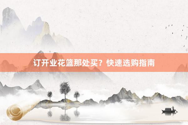 订开业花篮那处买？快速选购指南