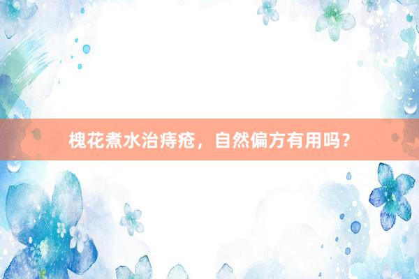 槐花煮水治痔疮,自然偏方有用吗?