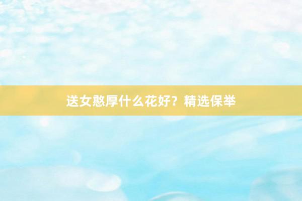送女憨厚什么花好?精选保举